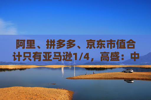 阿里、拼多多、京东市值合计只有亚马逊1/4，高盛：中国电商价值重估空间巨大  第1张