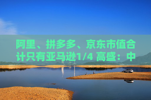 阿里、拼多多、京东市值合计只有亚马逊1/4 高盛：中国电商价值重估空间巨大