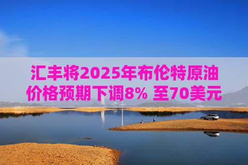 汇丰将2025年布伦特原油价格预期下调8% 至70美元/桶