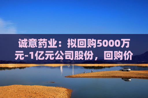 诚意药业：拟回购5000万元-1亿元公司股份，回购价不超9.66元/股  第1张