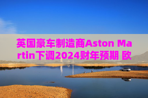 英国豪车制造商Aston Martin下调2024财年预期 欧股暴跌25%