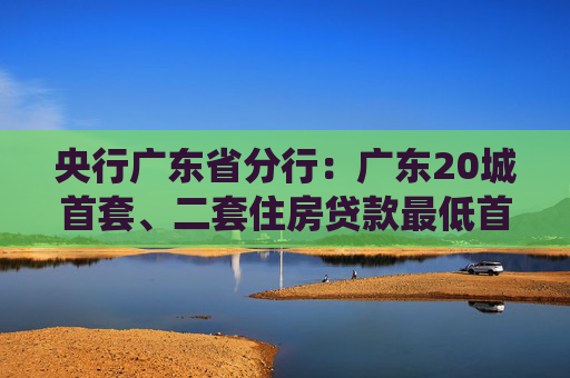 央行广东省分行：广东20城首套、二套住房贷款最低首付款比例统一为15%