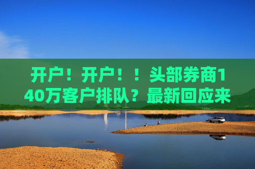 开户！开户！！头部券商140万客户排队？最新回应来了！