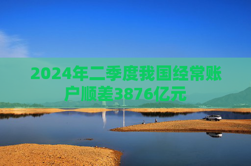 2024年二季度我国经常账户顺差3876亿元