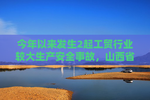 今年以来发生2起工贸行业较大生产安全事故，山西省吕梁市人民政府被约谈