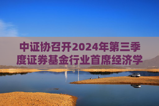 中证协召开2024年第三季度证券基金行业首席经济学家例会