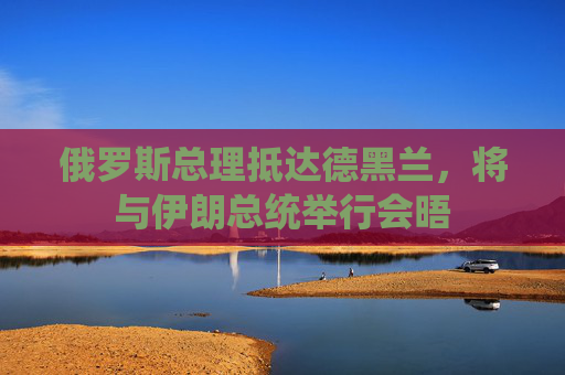 俄罗斯总理抵达德黑兰，将与伊朗总统举行会晤  第1张