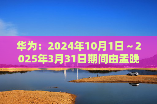 华为：2024年10月1日～2025年3月31日期间由孟晚舟当值轮值董事长  第1张