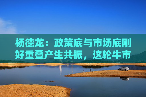 杨德龙：政策底与市场底刚好重叠产生共振，这轮牛市行情可能大超预期  第1张