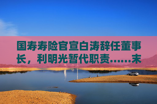 国寿寿险官宣白涛辞任董事长，利明光暂代职责……末等调整、不胜任退出机制正加压国企高管