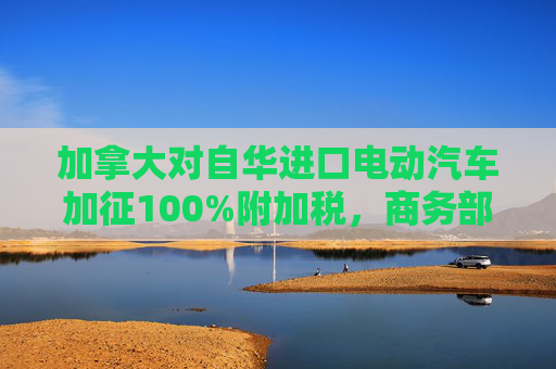 加拿大对自华进口电动汽车加征100%附加税，商务部回应