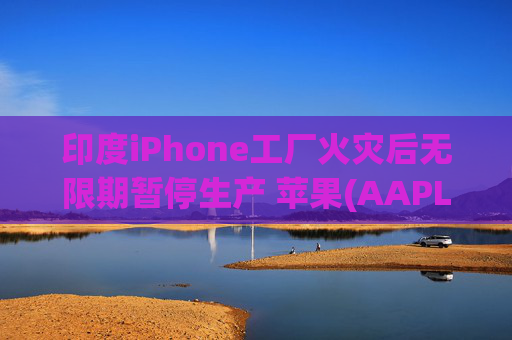 印度iPhone工厂火灾后无限期暂停生产 苹果(AAPL.US)或将重新依赖中国供应链