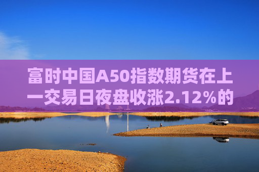 富时中国A50指数期货在上一交易日夜盘收涨2.12%的基础上低开，现涨1.75%  第1张