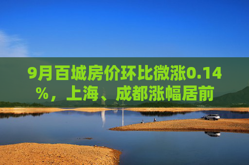 9月百城房价环比微涨0.14%，上海、成都涨幅居前  第1张