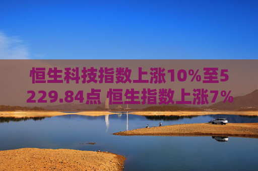 恒生科技指数上涨10%至5229.84点 恒生指数上涨7%