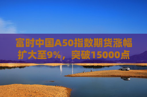 富时中国A50指数期货涨幅扩大至9%，突破15000点