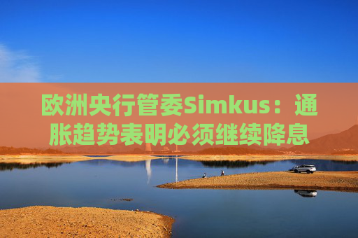 欧洲央行管委Simkus：通胀趋势表明必须继续降息