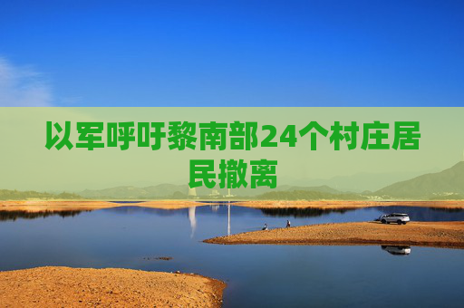 以军呼吁黎南部24个村庄居民撤离