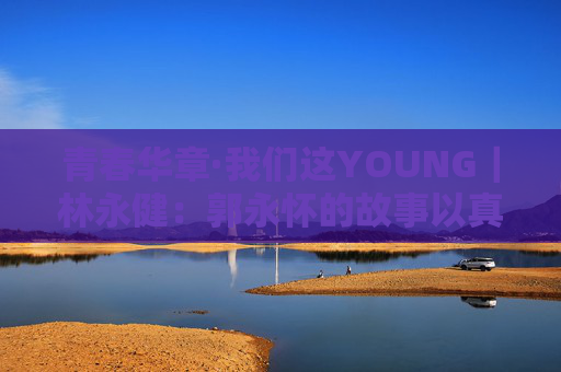 青春华章·我们这YOUNG｜林永健：郭永怀的故事以真情实感打动人心