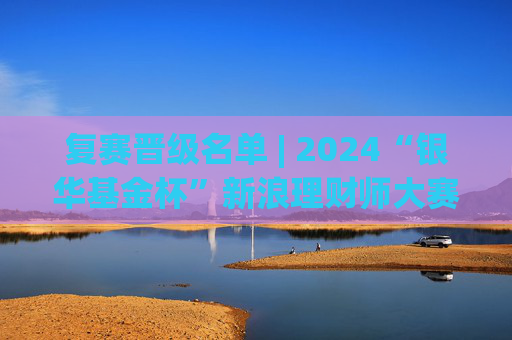 复赛晋级名单 | 2024“银华基金杯”新浪理财师大赛  第1张