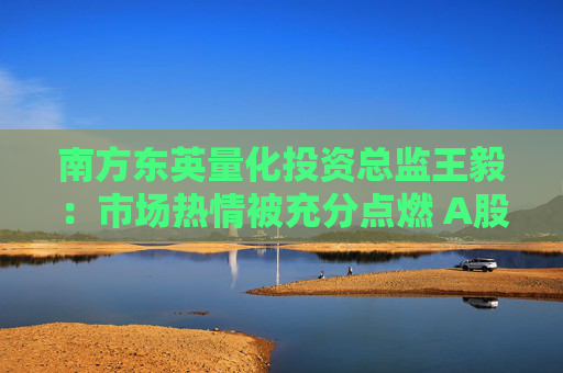 南方东英量化投资总监王毅：市场热情被充分点燃 A股产品的买入都是在补充A股敞口