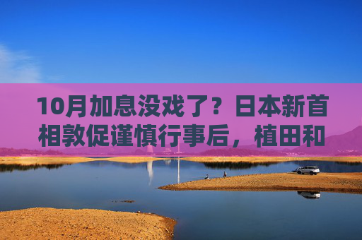 10月加息没戏了？日本新首相敦促谨慎行事后，植田和男释放鸽派信号