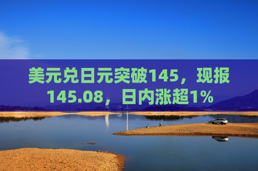 美元兑日元突破145，现报145.08，日内涨超1%