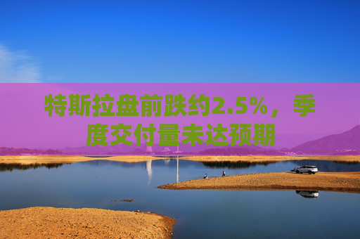 特斯拉盘前跌约2.5%，季度交付量未达预期