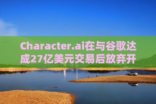 Character.ai在与谷歌达成27亿美元交易后放弃开发AI大模型  第1张