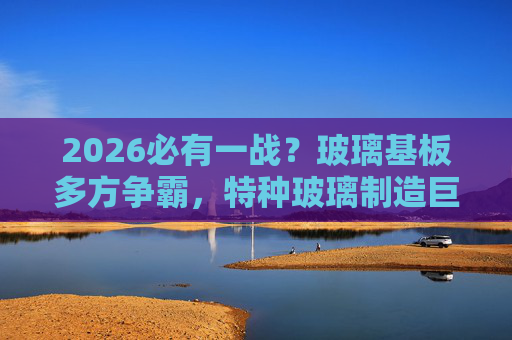 2026必有一战？玻璃基板多方争霸，特种玻璃制造巨头加速拓市