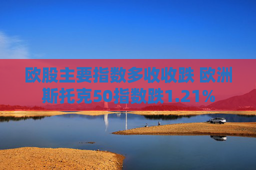 欧股主要指数多收收跌 欧洲斯托克50指数跌1.21%