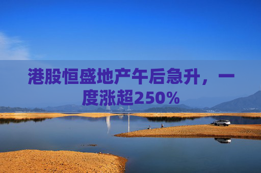 港股恒盛地产午后急升，一度涨超250%  第1张