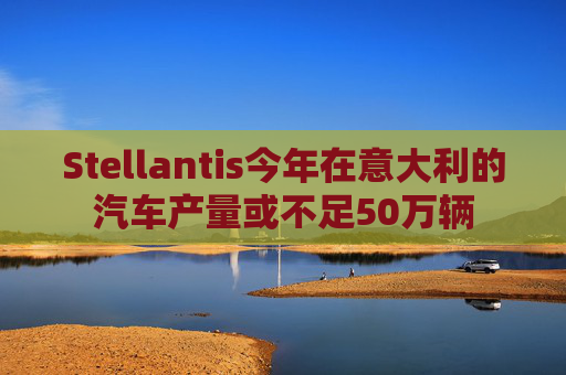 Stellantis今年在意大利的汽车产量或不足50万辆