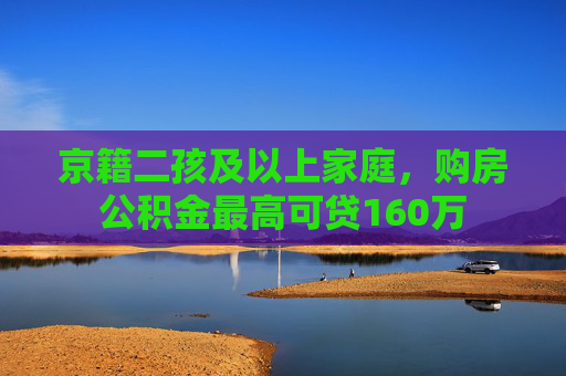 京籍二孩及以上家庭，购房公积金最高可贷160万  第1张