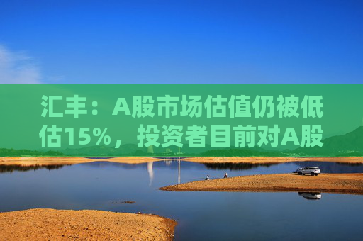 汇丰：A股市场估值仍被低估15%，投资者目前对A股市场的比重偏低230个基点