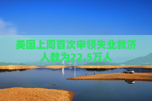 美国上周首次申领失业救济人数为22.5万人