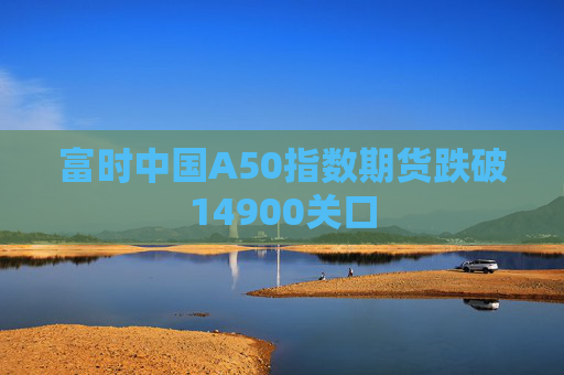 富时中国A50指数期货跌破14900关口