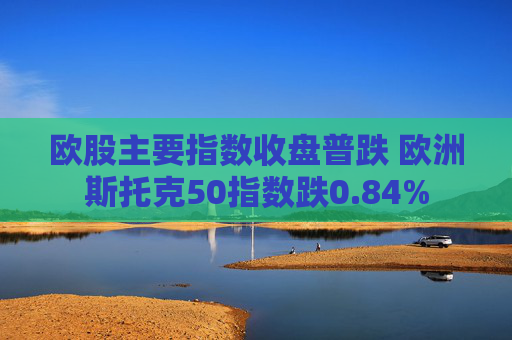 欧股主要指数收盘普跌 欧洲斯托克50指数跌0.84%  第1张