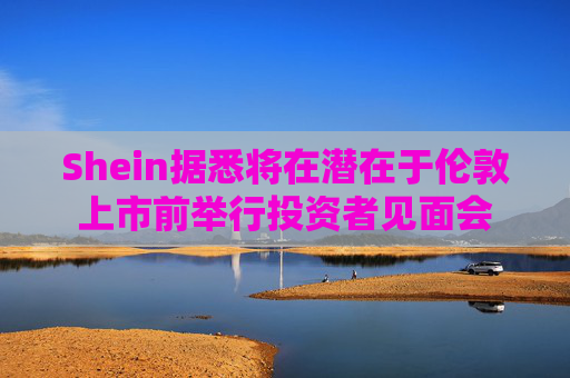 Shein据悉将在潜在于伦敦上市前举行投资者见面会