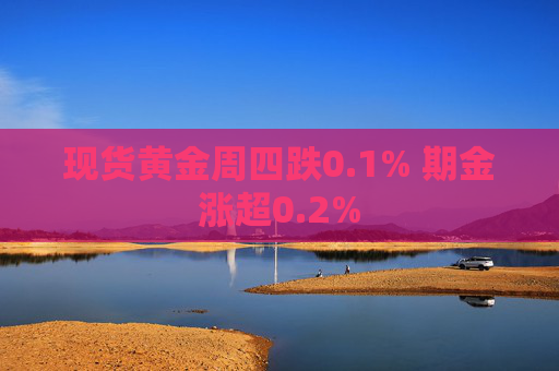 现货黄金周四跌0.1% 期金涨超0.2%