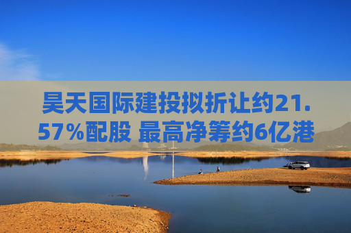 昊天国际建投拟折让约21.57%配股 最高净筹约6亿港元