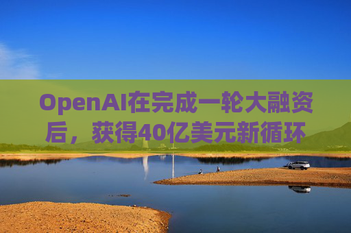 OpenAI在完成一轮大融资后，获得40亿美元新循环信用额度  第1张