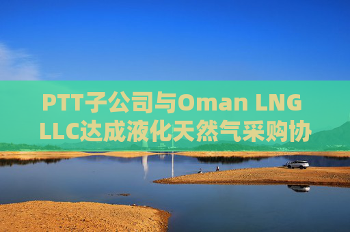 PTT子公司与Oman LNG LLC达成液化天然气采购协议