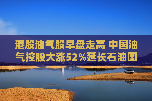 港股油气股早盘走高 中国油气控股大涨52%延长石油国际大涨34%