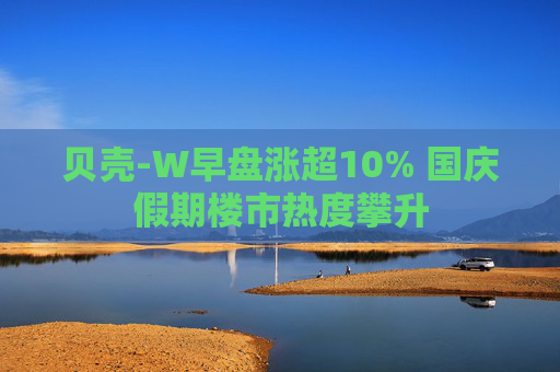 贝壳-W早盘涨超10% 国庆假期楼市热度攀升