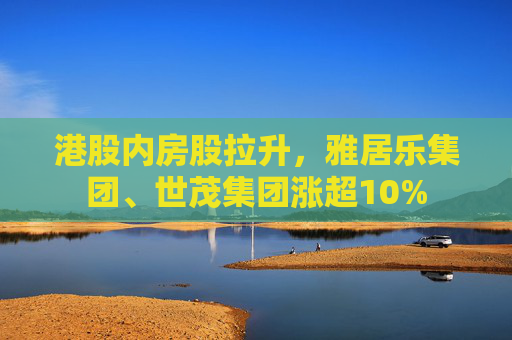 港股内房股拉升，雅居乐集团、世茂集团涨超10%  第1张