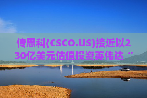 传思科(CSCO.US)接近以230亿美元估值投资英伟达“亲儿子”CoreWeave