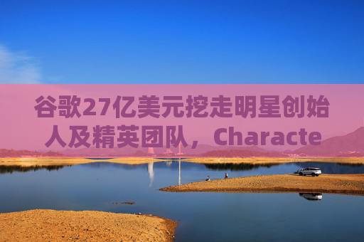 谷歌27亿美元挖走明星创始人及精英团队，Character.ai放弃AI大模型研发  第1张