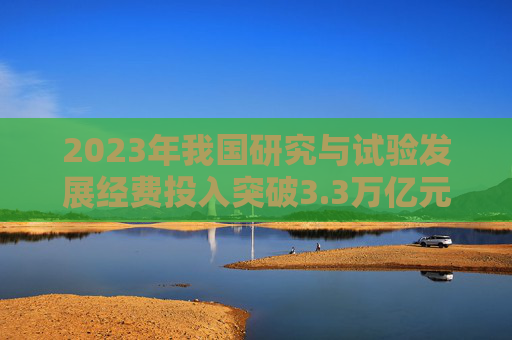 2023年我国研究与试验发展经费投入突破3.3万亿元  第1张