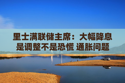 里士满联储主席：大幅降息是调整不是恐慌 通胀问题尚未完全解决  第1张